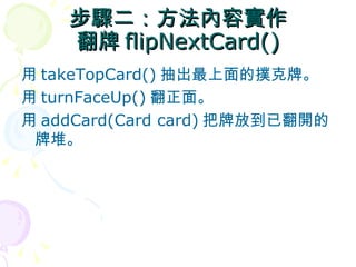 步驟二：方法內容實作
    翻牌 flipNextCard()
用 takeTopCard() 抽出最上面的撲克牌。
用 turnFaceUp() 翻正面。
用 addCard(Card card) 把牌放到已翻開的
 牌堆。
 