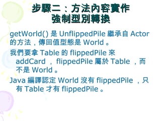 步驟二：方法內容實作
       強制型別轉換
getWorld() 是 UnflippedPile 繼承自 Actor
的方法，傳回值型態是 World 。
我們要拿 Table 的 flippedPile 來
  addCard ， flippedPile 屬於 Table ，而
  不是 World 。
Java 編譯認定 World 沒有 flippedPile ，只
  有 Table 才有 flippedPile 。
 
