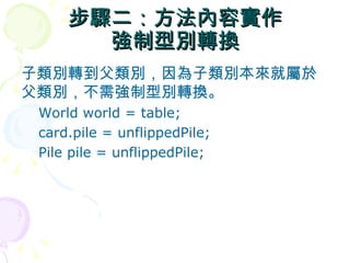 步驟二：方法內容實作
       強制型別轉換
子類別轉到父類別，因為子類別本來就屬於
父類別，不需強制型別轉換。
 World world = table;
 card.pile = unflippedPile;
 Pile pile = unflippedPile;
 