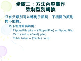 步驟二：方法內容實作
      強制型別轉換
只有父類別可以轉到子類別，不相關的類別
間不能轉。
 以下都是錯誤範例：
  FlippedPile pile = (FlippedPile) unflippedPile;
  Card card = (Card) pile;
  Table table = (Table) card;
 