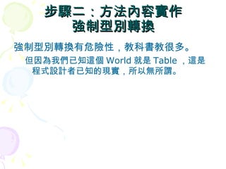 步驟二：方法內容實作
     強制型別轉換
強制型別轉換有危險性，教科書教很多。
 但因為我們已知這個 World 就是 Table ，這是
  程式設計者已知的現實，所以無所謂。
 