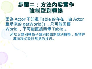 步驟二：方法內容實作
      強制型別轉換
因為 Actor 不知道 Table 的存在，由 Actor
繼承來的 getWorld() ，只可能回傳
World ，不可能直接回傳 Table 。
 所以父類別轉為子類別的強制型別轉換，是物件
  導向程式設計常見的技巧。
 
