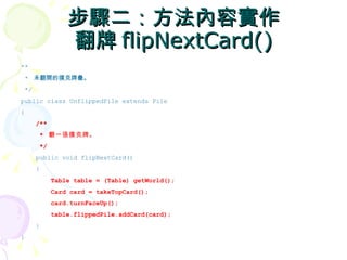 步驟二：方法內容實作
                翻牌 flipNextCard()
**
 * 未翻開的撲克牌疊。
 */
public class UnflippedPile extends Pile
{
      /**
       * 翻一張撲克牌。
       */
      public void flipNextCard()
      {
            Table table = (Table) getWorld();
            Card card = takeTopCard();
            card.turnFaceUp();
            table.flippedPile.addCard(card);
      }
}
 