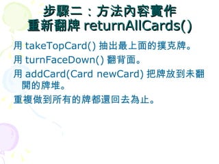 步驟二：方法內容實作
  重新翻牌 returnAllCards()
用 takeTopCard() 抽出最上面的撲克牌。
用 turnFaceDown() 翻背面。
用 addCard(Card newCard) 把牌放到未翻
 開的牌堆。
重複做到所有的牌都還回去為止。
 