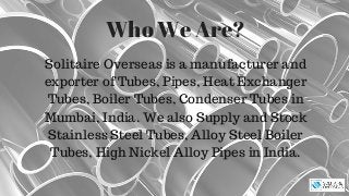 Who We Are?
Solitaire Overseas is a manufacturer and
exporter of Tubes, Pipes, Heat Exchanger
Tubes, Boiler Tubes, Condenser Tubes in
Mumbai, India. We also Supply and Stock
Stainless Steel Tubes, Alloy Steel Boiler
Tubes, High Nickel Alloy Pipes in India.