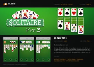 Copyright © 2020 Inlogic Software | All rights reserved  | sales@inlogic.eu
SOLITAIRE PRO 3
GAME CATEGORIES : LOGIC
PLATFORMS : ANDROID
FEATURES :
LANGUAGES : EN, DE, ES, FR, IT, BR, RU
Remember old times when solitaire was the only game you played on the PC? Now you
can relive those moments. Traditional klondike solitaire includes two modes, draw one or
draw three cards. Try to unlock all authentic card decks and achievements. Green theme
with grayish user interface resemble of the old operating system. Endless fun on the go..
AGE RATING : PEGI 3
Play classic solitaire once more.
NOSTALGIC EXPERIENCE • RETRO DESIGN • TRADITIONAL
KLONDIKE SOLITAIRE • AUTHENTIC CARD DECKS
 