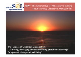  


                      Italy	
  –	
  The	
  na(onal	
  Hub	
  for	
  XXI	
  century’s	
  thinking	
  
                      	
  	
  	
  	
  	
  	
  	
  	
  	
  	
  	
  	
  	
  	
  	
  about	
  Learning,	
  Leadership,	
  Management	
  	
  
                      	
  




The	
  Purpose	
  of	
  Global	
  SoL	
  Organiza(on	
  :	
  	
  
"Gathering,	
  leveraging	
  and	
  dissemina4ng	
  profound	
  knowledge	
  	
  
for	
  systemic	
  change	
  and	
  well	
  being"	
  
 