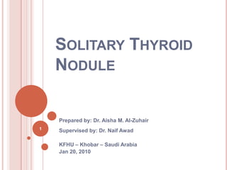 Solitary Thyroid Nodule Prepared by: Dr. Aisha M. Al-Zuhair Supervised by: Dr. NaifAwad KFHU – Khobar – Saudi Arabia Jan 20, 2010  1 