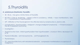 5.Thyroiditis
A- autoimmune (Hashimoto) thyroiditis :
• 30 - 50 yrs, may give a family history of thyroiditis
• NE :STN +/- Pain & tenderness , rubbery or firm in consistency. Initially - > toxic manifestations, later
on - > manifestations if hypothyroidism
• MP : infiltration of the thyroid gland in the affected area by lymphocytes & plasma cells.
• Complications : Hypothyroidism , Malignant change (malignant lymphoma) - > 70 fold increase in
the risk O (papillary carcinoma)
• Investigation :
• Thytoid function tests : initial hyperthyroidism then hypothyroidism ( increas in TSH & decrease in T3
& T4)
• Thyroid Antibodies : anti microsomal Ab. , anti thyroglobulin Ab.
• Thyroid biopsy
• TTT : hemi-thyroidectomy with retrosternal extension, compression manifestations or suspicious of
malignancy
 
