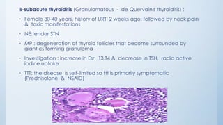 B-subacute thyroiditis (Granulomatous - de Quervain's thyroiditis) :
• Female 30-40 years, history of URTI 2 weeks ago, followed by neck pain
& toxic manifestations
• NE:tender STN
• MP : degeneration of thyroid follicles that become surrounded by
giant cs forming granuloma
• Investigation : increase in Esr, T3,T4 & decrease in TSH, radio active
iodine uptake
• TTT: the disease is self-limited so ttt is primarily symptomatic
(Prednisolone & NSAID)
 