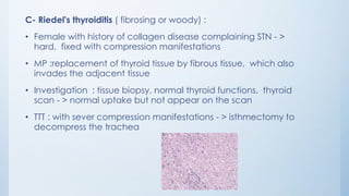 C- Riedel's thyroiditis ( fibrosing or woody) :
• Female with history of collagen disease complaining STN - >
hard, fixed with compression manifestations
• MP :replacement of thyroid tissue by fibrous tissue, which also
invades the adjacent tissue
• Investigation : tissue biopsy, normal thyroid functions, thyroid
scan - > normal uptake but not appear on the scan
• TTT : with sever compression manifestations - > isthmectomy to
decompress the trachea
 