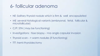 6- follicular adenoma
• NE :Solitary thyroid nodule which is firm & well encapsulated
• ME :several histological variants (embryonal, fetal, follicular &
microfollicular)
• C/P: STN ( may be functioning)
• Investigations : tisse biopsy - >no anglo capsular invasion
• Thyroid scan - > warm nodules (if functioning)
• TTT :hemi-thyroidectomy
 