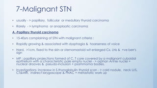 7-Malignant STN
• usually - > papillary, follicular or medullary thyroid carcinoma
• Rarely - > lymphoma or anaplaatic carcinoma
A -Papillary thyroid carcinoma
• 15-40yrs complaining of STN with malignant criteria :
• Rapidly growing & associated with dysphagia & hoarseness of voice
• Hard, >1cm, fixed to the skin or sternomastoid wit enlarged Cx. LNs & +ve berr's
sign
• MP : papillary projections formed of C. T core covered by a malignant cuboidal
epithelium with a characteristic pale empty nuclei - > orphan Annie nuclei +
nuclear drooves & pseudo-inclusion + psammoma bodies.
• Investigations :increasw in S.thyroglobulin thyroid scan - > cold nodule, neck U/S,
CT&MRI, indirect larygoscope & FNAC + metastatic work up
 