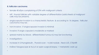 B. follicular carcinoma
• female 40-60yrs complaining of STN with malignant criteria
• MP : thyroid follicles with variable degree of differentiation (solid sheets of malignant
cells may be present).
• angiocapsular invasion is a characteristic feature & according to its degree, follicular
carcinoma may be :
• non-invasive : if angiocapsular invasion is minimal
• invasive :if angio capsular is moderate or marked
• spread mainly by blood, differentiated tumour & may be functioning
• investigations :
• increase in S.thyroglobulin , Thyroid scan - >cold nodule , Neck U/S, CT&MRI
• Indirect larygoscope & trucut or open surgical biopsy + metastatic work up
•
 