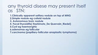 any thyroid disese may present itself
as STN:
1.Clinically apparent solitary nodule on top of MNG
2.Simple nodule eg colloid nodule
3. Autonomous toxic nodule
4. Focal thyroiditis( Hashimoto_De Quervain_Riedel)
5.Cyst eg haemorrghic
6.adenomas eg follicular
7.carcinoma (papillary-follicular-anaplastic-lymphoma)
 