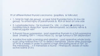 ttt of differentiated thyroid carcinoma (papillary & follicular)
• 1- total (in high risk group) or near total thyroidectomy (in low risk
group) to avoid injury of parathyroids & RLN at least on one side
• 2- Lymphadectomy : for involved Cx. LNs -> cherry 🍒 picking or
modified block dissection "spare sternomastoid, accessory nerve &
Internal jugular vein"
• 3-thyroid tissue suppression :post operative thyroxin in a full suppressive
dose (making TSH < 1 micro micro /L) as tge tumour is TSH dependant
• 4-radiactive iodin scanning and ablation : post operative whole body
scan using radioactive I131 to detect metastasis (done after stoppage
of T4 for 6 weeks in order to permit a high stimulating level of TSH on
the metastasis) - > if metastasis is found - >theraputic dosses of radio
active iodine (I131)
 