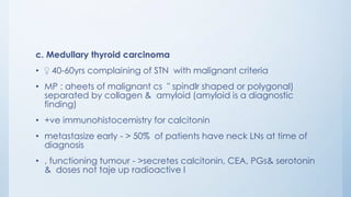 c. Medullary thyroid carcinoma
• ♀ 40-60yrs complaining of STN with malignant criteria
• MP : aheets of malignant cs " spindlr shaped or polygonal)
separated by collagen & amyloid (amyloid is a diagnostic
finding)
• +ve immunohistocemistry for calcitonin
• metastasize early - > 50% of patients have neck LNs at time of
diagnosis
• , functioning tumour - >secretes calcitonin, CEA, PGs& serotonin
& doses not taje up radioactive I
 