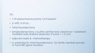 TTT :
• 1-ttt pheochromocytoma 1st if present
• 2- MTC is ttt by :
• Total thyroidectomy
• lymphadenectomy ( routine central neck clearance + ipsilateral
modified radical block dissection if tumor > 1.5 cm)
• adjuvent radio & chemotherapy
• 3- prophylactic total thyroidectomy for family member proved
to have RET gene mutation
 