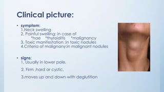 Clinical picture:
• symptom:
1.Neck swelling
2. Painful swelling: in case of
*hae *thyroiditis *malignancy
3. Toxic manifestation :in toxic nodules
4.Criteria of malignany:in malignant nodules
• signs:
1. Usually in lower pole.
2. Firm ,hard or cystic.
3.moves up and down with deglutition
 