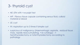 3- thyroid cyst
• NE :STN with +ve pajet test
• MP : Fibrous tissue capsule containing serous fluid, colloid
material or blood
• US :cyst
• ttt: Aspiration up to 3 times if simple cyst
• suspicious of malignancy (Haemorrhagic aspirate, residual tissue
mass, rapidly reaccumulating, +ve cytology) ->
hemithyroidectomy or total thyroidectomy according to
pathology
 