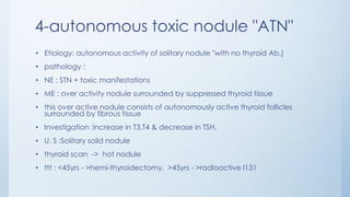 4-autonomous toxic nodule "ATN"
• Etiology: autonomous activity of solitary nodule "with no thyroid Ab.)
• pathology :
• NE : STN + toxic manifestations
• ME : over activity nodule surrounded by suppressed thyroid tissue
• this over active nodule consists of autonomously active thyroid follicles
surrounded by fibrous tissue
• Investigation :increase in T3,T4 & decrease in TSH,
• U. S :Solitary solid nodule
• thyroid scan -> hot nodule
• ttt : <45yrs - >hemi-thyroidectomy, >45yrs - >radioactive I131
 