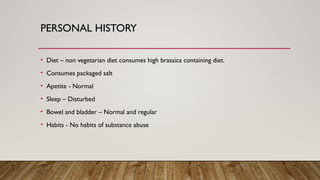 PERSONAL HISTORY
• Diet – non vegetarian diet consumes high brassica containing diet.
• Consumes packaged salt
• Apetite - Normal
• Sleep – Disturbed
• Bowel and bladder – Normal and regular
• Habits - No habits of substance abuse
 