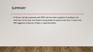 SUMMARY
• A 35 year old lady presented with OPD with the chief complaints of swelling in the
lower part of the neck since 8 years and gradually increased in size since 1 month with
NO suggestive of features of hypo or hyperthyroidism.
 
