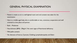 GENERAL PHYSICAL EXAMINATION
• Patient is made to sit in a well lighted room and oral consent was taken for the
examination
• Here is a middle aged lady, who is comfortable at rest,, conscious, cooperative and well
oriented to time place and person.
• Built – Moderate
• Nourishment (BMI)– 20kg/m², No overt signs of Nutritional deficiency.
• Mild pallor present
• No idencece of Icterus, Cyanosis, Clubbing, Lymphadenopathy and Edem
 