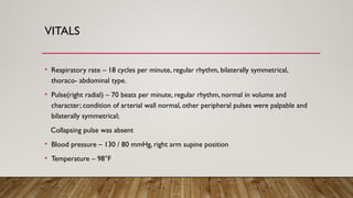 VITALS
• Respiratory rate – 18 cycles per minute, regular rhythm, bilaterally symmetrical,
thoraco- abdominal type.
• Pulse(right radial) – 70 beats per minute, regular rhythm, normal in volume and
character; condition of arterial wall normal, other peripheral pulses were palpable and
bilaterally symmetrical;
Collapsing pulse was absent
• Blood pressure – 130 / 80 mmHg, right arm supine position
• Temperature – 98°F
 