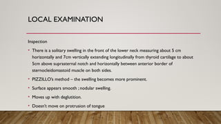 LOCAL EXAMINATION
Inspection
• There is a solitary swelling in the front of the lower neck measuring about 5 cm
horizontally and 7cm vertically extending longitudinally from thyroid cartilage to about
5cm above suprasternal notch and horizontally between anterior border of
sternocleidomastoid muscle on both sides.
• PIZZILLO’s method – the swelling becomes more prominent.
• Surface appears smooth ; nodular swelling.
• Moves up with deglutition.
• Doesn’t move on protrusion of tongue
 