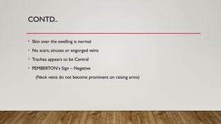 CONTD..
• Skin over the swelling is normal
• No scars, sinuses or engorged veins
• Trachea appears to be Central
• PEMBERTON‘s Sign – Negetive
(Neck veins do not become prominent on raising arms)
 