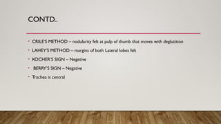 CONTD..
• CRILE‘S METHOD – nodularity felt at pulp of thumb that moves with deglutition
• LAHEY’S METHOD – margins of both Lateral lobes felt
• KOCHER’S SIGN – Negetive
• BERRY’S SIGN – Negative
• Trachea is central
 