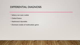 DIFFERENTIAL DIAGNOSIS
• Solitary non toxic nodule
• Colloid Goitre
• Hashimoto’s thyroiditis
• Dominant nodule of multinodular goitre
 