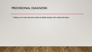 PROVISIONAL DIAGNOSIS
• Solitary non toxic thyroid nodule probably benign with euthyroid status.
 