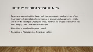 HISTORY OF PRESENTING ILLNESS
• Patient was apparently alright 8 years back then she noticed a swelling in front of the
lower neck while taking bathe. It was insidious in onset, gradually progressive ; Initially
was about the size of pea (2*2cm) and since 2 months it has progressed to current size
of a Orange (7*7cm) ; Not associated with pain.
• Complaints of noisy breathing since 1 month
• Complaints of Palpitation since 1 month on walking
 