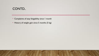 CONTD..
• Complaints of easy fatigability since 1 month
• History of weight gain since 5 months (5 kg)
 