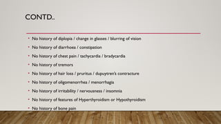 CONTD..
• No history of diplopia / change in glasses / blurring of vision
• No history of diarrhoea / constipation
• No history of chest pain / tachycardia / bradycardia
• No history of tremors
• No history of hair loss / pruritus / dupuytren’s contracture
• No history of oligomenorrhea / menorrhagia
• No history of irritability / nervousness / insomnia
• No history of features of Hyperthyroidism or Hypothyroidism
• No history of bone pain
 