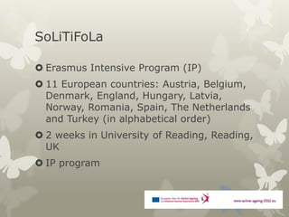 SoLiTiFoLa

 Erasmus Intensive Program (IP)
 11 European countries: Austria, Belgium,
  Denmark, England, Hungary, Latvia,
  Norway, Romania, Spain, The Netherlands
  and Turkey (in alphabetical order)
 2 weeks in University of Reading, Reading,
  UK
 IP program
 