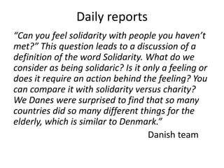 Daily reports
“Can you feel solidarity with people you haven’t
met?” This question leads to a discussion of a
definition of the word Solidarity. What do we
consider as being solidaric? Is it only a feeling or
does it require an action behind the feeling? You
can compare it with solidarity versus charity?
We Danes were surprised to find that so many
countries did so many different things for the
elderly, which is similar to Denmark.”
                                    Danish team
 