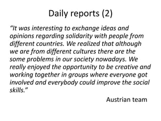 Daily reports (2)
“It was interesting to exchange ideas and
opinions regarding solidarity with people from
different countries. We realized that although
we are from different cultures there are the
some problems in our society nowadays. We
really enjoyed the opportunity to be creative and
working together in groups where everyone got
involved and everybody could improve the social
skills.”
                                   Austrian team
 