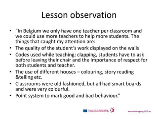 Lesson observation
• “In Belgium we only have one teacher per classroom and
  we could use more teachers to help more students. The
  things that caught my attention are:
• The quality of the student’s work displayed on the walls
• Codes used while teaching: clapping, students have to ask
  before leaving their chair and the importance of respect for
  both students and teacher.
• The use of different houses – colouring, story reading
  &telling etc.
• Classrooms were old fashioned, but all had smart boards
  and were very colourful.
• Point system to mark good and bad behaviour.”
 