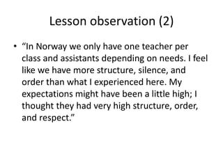 Lesson observation (2)
• “In Norway we only have one teacher per
  class and assistants depending on needs. I feel
  like we have more structure, silence, and
  order than what I experienced here. My
  expectations might have been a little high; I
  thought they had very high structure, order,
  and respect.”
 