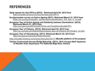 REFERENCES
Daily reports for SoLiTiFoLa (2012). Retrieved April 04, 2012 from
    http://moodle.hinesna.no/course/view.php?id=77.
Eurobarometer survey on Active Ageing (2011). Retrieved March 21, 2012 from
    (http://ec.europa.eu/public_opinion/archives/ebs/ebs_378_fact_tr_en.pdf.
European Year of Active Ageing and Solidarity between Generations. (2012).
    Retrieved March 21, 2012 from
    http://europa.eu/ey2012/ey2012main.jsp?langId=en&catId=971.
European Year of Citizens. (2012). Retrieved April 04, 2012 from
    http://ec.europa.eu/citizenship/european-year-of-citizens-2013/index_en.htm.
European Year of Volunteering. (2011). Retrieved March 25, 2012 from
    http://europa.eu/volunteering/en/home2.
http://moodle.hinesna.no/course/view.php?id=77 (Moodle platform of the project)
Türkiye Cumhuriyeti Avrupa Birliği Bakanlığı. (2011). 2012 Avrupa Aktif Yaşlanma
    ve Nesiller Arası Dayanışma Yılı Hakkında Bilgi Notu. Ankara.
 
