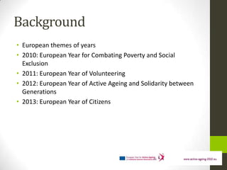 Background
• European themes of years
• 2010: European Year for Combating Poverty and Social
  Exclusion
• 2011: European Year of Volunteering
• 2012: European Year of Active Ageing and Solidarity between
  Generations
• 2013: European Year of Citizens
 