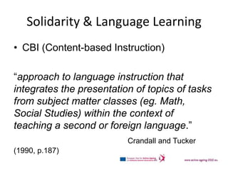 Solidarity & Language Learning
• CBI (Content-based Instruction)

“approach to language instruction that
integrates the presentation of topics of tasks
from subject matter classes (eg. Math,
Social Studies) within the context of
teaching a second or foreign language.”
                          Crandall and Tucker
(1990, p.187)
 