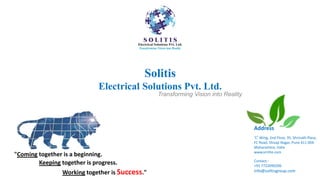 Solitis
Electrical Solutions Pvt. Ltd.
Address
‘C’ Wing, 2nd Floor, 35, Shrinath Plaza,
FC Road, Shivaji Nagar, Pune 411 004.
Maharashtra, India
www.vrritte.com
Contact:-
+91 7722090206
info@solitisgroup.com
"Coming together is a beginning.
Keeping together is progress.
Working together is Success."
Transforming Vision into Reality
 