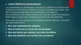  CARACTERÍSTICAS (SOLIDARIDAD)
La solidaridad, se enriquece y alcanza su plenitud cuando se le
adhiere la virtud de la caridad, cuando se realiza por amor. Uno
de los mayores ejemplos de solidaridad y entrega lo
encontramos en la Madre Teresa De Calcuta, quien no conoció
límite alguno para esa entrega personal a los necesitados.
Para que un acto pueda ser verdaderamente solidario, necesita
de estos elementos:
 Que sea materialmente solidario
 Que se funde en la convicción de igualdad
 Que sea hecho por caridad, por amor al prójimo
 Que sea realizado con rectitud de conciencia
 