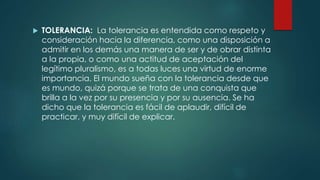  TOLERANCIA: La tolerancia es entendida como respeto y
consideración hacia la diferencia, como una disposición a
admitir en los demás una manera de ser y de obrar distinta
a la propia, o como una actitud de aceptación del
legítimo pluralismo, es a todas luces una virtud de enorme
importancia. El mundo sueña con la tolerancia desde que
es mundo, quizá porque se trata de una conquista que
brilla a la vez por su presencia y por su ausencia. Se ha
dicho que la tolerancia es fácil de aplaudir, difícil de
practicar, y muy difícil de explicar.
 
