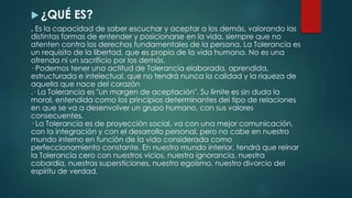  ¿QUÉ ES?
. Es la capacidad de saber escuchar y aceptar a los demás, valorando las
distintas formas de entender y posicionarse en la vida, siempre que no
atenten contra los derechos fundamentales de la persona. La Tolerancia es
un requisito de la libertad, que es propia de la vida humana. No es una
ofrenda ni un sacrificio por los demás.
· Podemos tener una actitud de Tolerancia elaborada, aprendida,
estructurada e intelectual, que no tendrá nunca la calidad y la riqueza de
aquella que nace del corazón
.· La Tolerancia es "un margen de aceptación". Su límite es sin duda la
moral, entendida como los principios determinantes del tipo de relaciones
en que se va a desenvolver un grupo humano, con sus valores
consecuentes.
· La Tolerancia es de proyección social, va con una mejor comunicación,
con la integración y con el desarrollo personal, pero no cabe en nuestro
mundo interno en función de la vida considerada como
perfeccionamiento constante. En nuestro mundo interior, tendrá que reinar
la Tolerancia cero con nuestros vicios, nuestra ignorancia, nuestra
cobardía, nuestras supersticiones, nuestro egoísmo, nuestro divorcio del
espíritu de verdad.
 