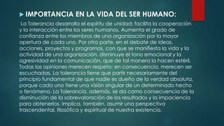 IMPORTANCIA EN LA VIDA DEL SER HUMANO:
La Tolerancia desarrolla el espíritu de unidad; facilita la cooperación
y la interacción entre los seres humanos. Aumenta el grado de
confianza entre los miembros de una organización por la mayor
apertura de cada uno. Por otra parte, en el debate de ideas,
acciones, proyectos y programas, con que se manifiesta la vida y la
actividad de una organización, disminuye el tono emocional y la
agresividad en la comunicación, que de tal manera la hacen estéril.
Todas las opiniones merecen respeto; en consecuencia, merecen ser
escuchadas. La tolerancia tiene que partir necesariamente del
principio fundamental de que nadie es dueño de la verdad absoluta,
porque cada uno tiene una visión singular de un determinado hecho
o fenómeno. La Tolerancia, además, se da como consecuencia de la
disminución de la sobrevaloración de los resultados y la impaciencia
para obtenerlos. Implica, también, asumir una perspectiva
trascendental, filosófica y espiritual de nuestra existencia.
 